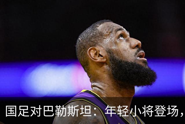 国足对巴勒斯坦：年轻小将登场，重整旗鼓的决胜之战
